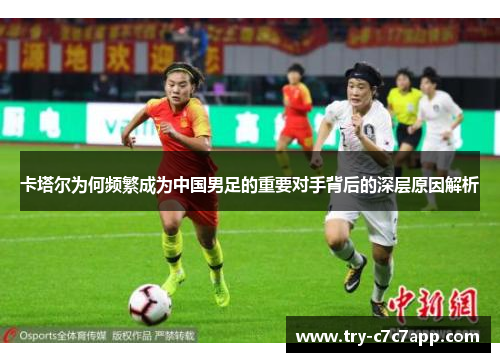 卡塔尔为何频繁成为中国男足的重要对手背后的深层原因解析