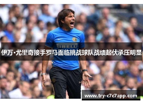 伊万·尤里奇接手罗马面临挑战球队战绩起伏承压明显 伊万·尤里奇接手罗马面临挑战球队战绩起伏承压明显