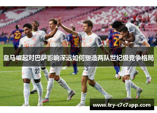皇马崛起对巴萨影响深远如何塑造两队世纪级竞争格局 皇马崛起对巴萨影响深远如何塑造两队世纪级竞争格局
